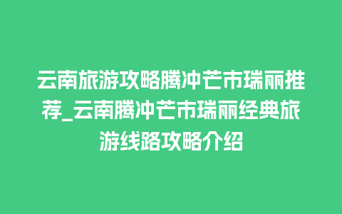 云南旅游攻略腾冲芒市瑞丽推荐_云南腾冲芒市瑞丽经典旅游线路攻略介绍