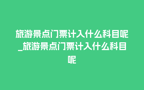 旅游景点门票计入什么科目呢_旅游景点门票计入什么科目呢