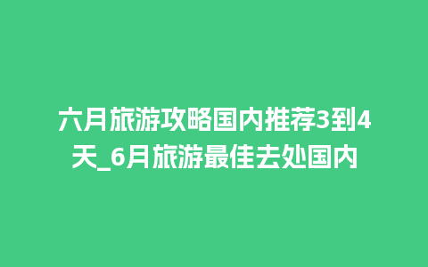 六月旅游攻略国内推荐3到4天_6月旅游最佳去处国内