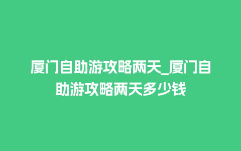 厦门自助游攻略两天_厦门自助游攻略两天多少钱