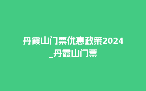 丹霞山门票优惠政策2024_丹霞山门票