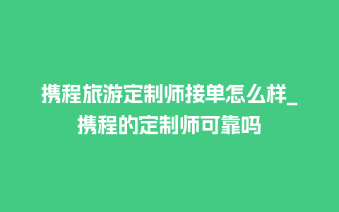 携程旅游定制师接单怎么样_携程的定制师可靠吗