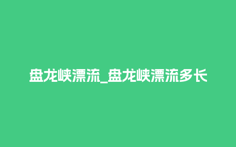 盘龙峡漂流_盘龙峡漂流多长