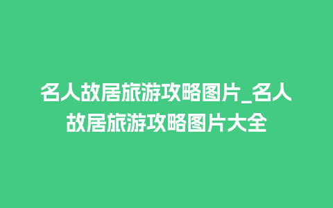 名人故居旅游攻略图片_名人故居旅游攻略图片大全