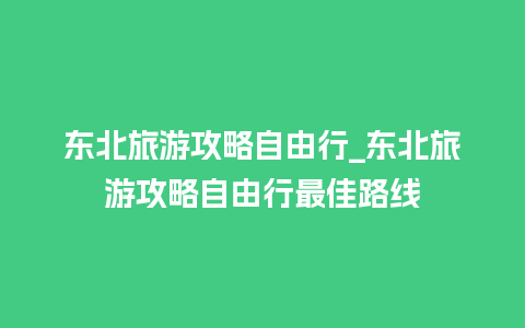 东北旅游攻略自由行_东北旅游攻略自由行最佳路线