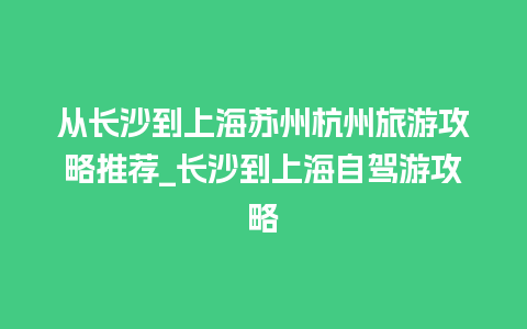 从长沙到上海苏州杭州旅游攻略推荐_长沙到上海自驾游攻略