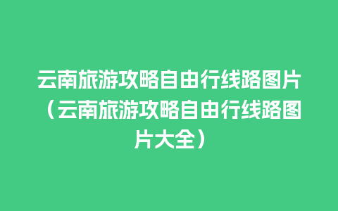 云南旅游攻略自由行线路图片（云南旅游攻略自由行线路图片大全）