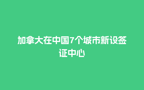 加拿大在中国7个城市新设签证中心