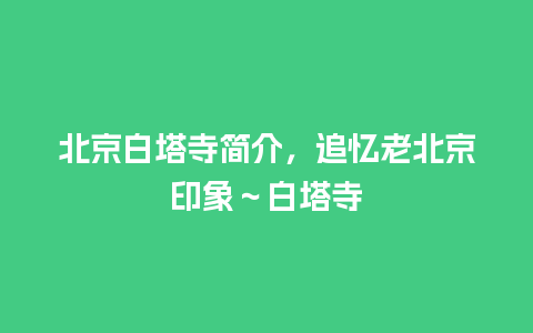 北京白塔寺简介，追忆老北京印象～白塔寺