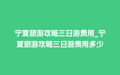 宁夏旅游攻略三日游费用_宁夏旅游攻略三日游费用多少