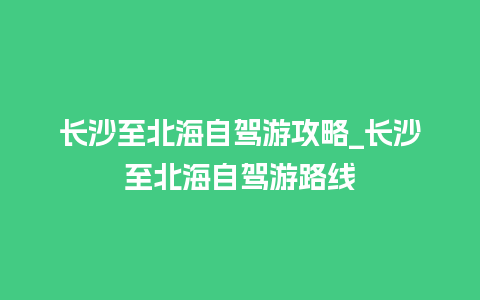 长沙至北海自驾游攻略_长沙至北海自驾游路线