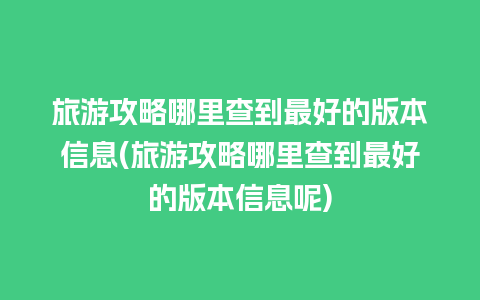 旅游攻略哪里查到最好的版本信息(旅游攻略哪里查到最好的版本信息呢)