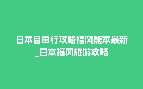 日本自由行攻略福冈熊本最新_日本福冈旅游攻略