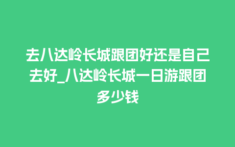 去八达岭长城跟团好还是自己去好_八达岭长城一日游跟团多少钱