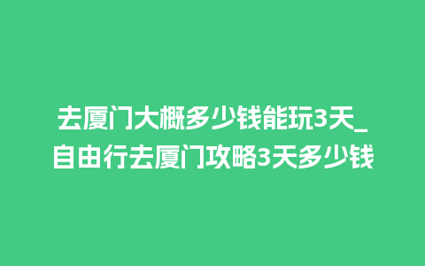 去厦门大概多少钱能玩3天_自由行去厦门攻略3天多少钱