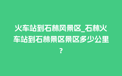 火车站到石林风景区_石林火车站到石林景区景区多少公里?