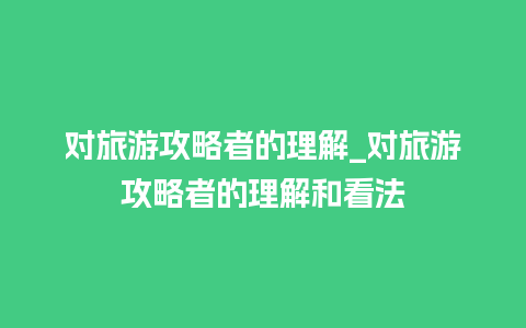 对旅游攻略者的理解_对旅游攻略者的理解和看法