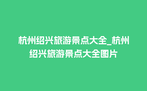 杭州绍兴旅游景点大全_杭州绍兴旅游景点大全图片