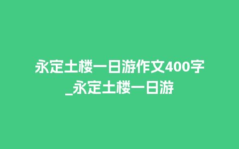 永定土楼一日游作文400字_永定土楼一日游