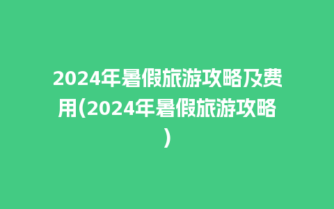 2024年暑假旅游攻略及费用(2024年暑假旅游攻略)