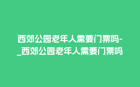 西郊公园老年人需要门票吗-_西郊公园老年人需要门票吗