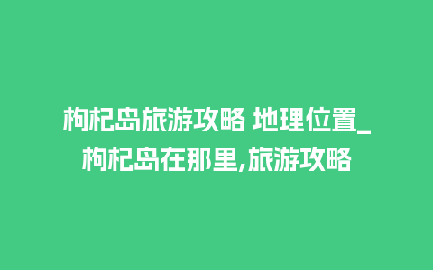 枸杞岛旅游攻略 地理位置_枸杞岛在那里,旅游攻略