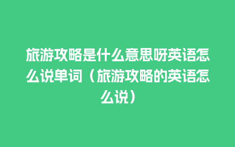 旅游攻略是什么意思呀英语怎么说单词（旅游攻略的英语怎么说）