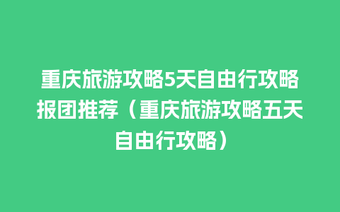 重庆旅游攻略5天自由行攻略报团推荐（重庆旅游攻略五天自由行攻略）