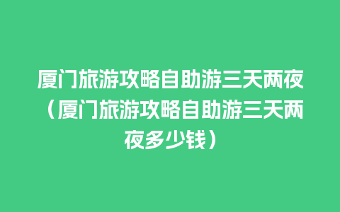 厦门旅游攻略自助游三天两夜（厦门旅游攻略自助游三天两夜多少钱）