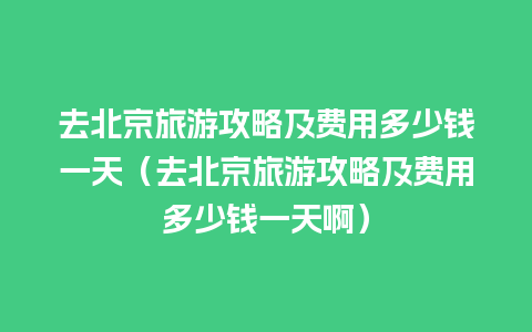 去北京旅游攻略及费用多少钱一天（去北京旅游攻略及费用多少钱一天啊）