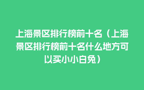 上海景区排行榜前十名（上海景区排行榜前十名什么地方可以买小小白兔）