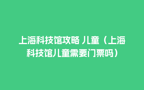 上海科技馆攻略 儿童（上海科技馆儿童需要门票吗）