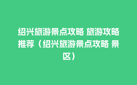 绍兴旅游景点攻略 旅游攻略推荐（绍兴旅游景点攻略 景区）