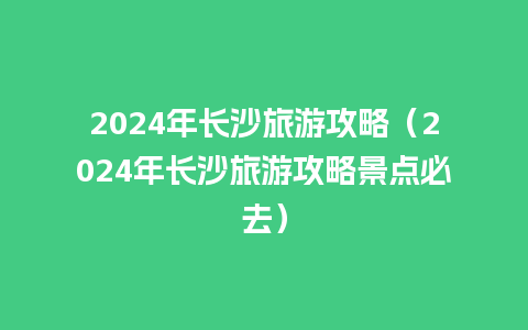 2024年长沙旅游攻略（2024年长沙旅游攻略景点必去）