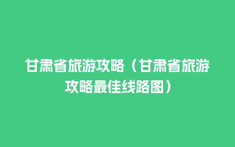 甘肃省旅游攻略（甘肃省旅游攻略最佳线路图）