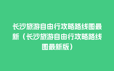 长沙旅游自由行攻略路线图最新（长沙旅游自由行攻略路线图最新版）