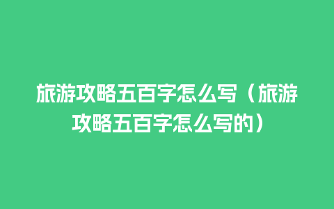 旅游攻略五百字怎么写（旅游攻略五百字怎么写的）