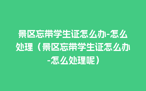 景区忘带学生证怎么办-怎么处理（景区忘带学生证怎么办-怎么处理呢）