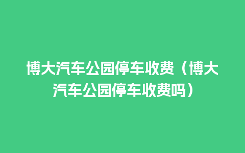 博大汽车公园停车收费（博大汽车公园停车收费吗）