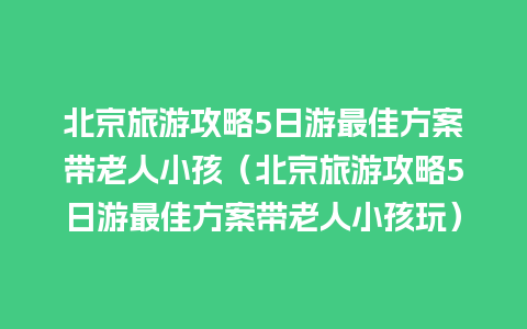 北京旅游攻略5日游最佳方案带老人小孩（北京旅游攻略5日游最佳方案带老人小孩玩）