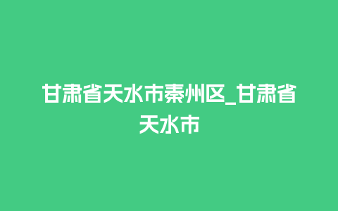 甘肃省天水市秦州区_甘肃省天水市