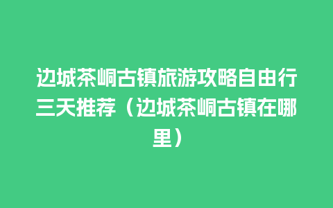 边城茶峒古镇旅游攻略自由行三天推荐（边城茶峒古镇在哪里）