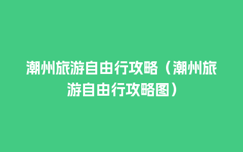 潮州旅游自由行攻略（潮州旅游自由行攻略图）