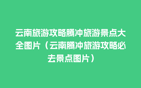 云南旅游攻略腾冲旅游景点大全图片（云南腾冲旅游攻略必去景点图片）