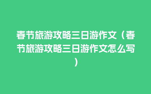 春节旅游攻略三日游作文（春节旅游攻略三日游作文怎么写）