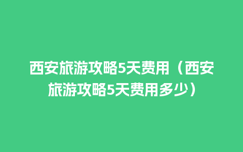 西安旅游攻略5天费用（西安旅游攻略5天费用多少）