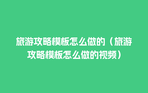 旅游攻略模板怎么做的（旅游攻略模板怎么做的视频）