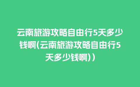 云南旅游攻略自由行5天多少钱啊(云南旅游攻略自由行5天多少钱啊)）