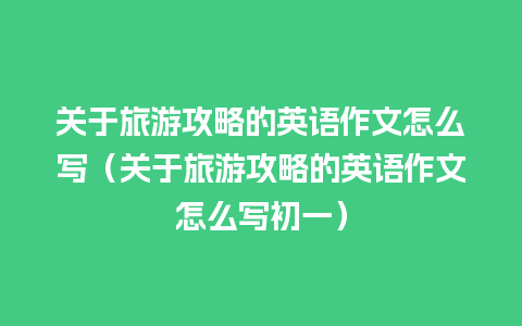 关于旅游攻略的英语作文怎么写（关于旅游攻略的英语作文怎么写初一）