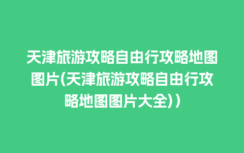 天津旅游攻略自由行攻略地图图片(天津旅游攻略自由行攻略地图图片大全)）